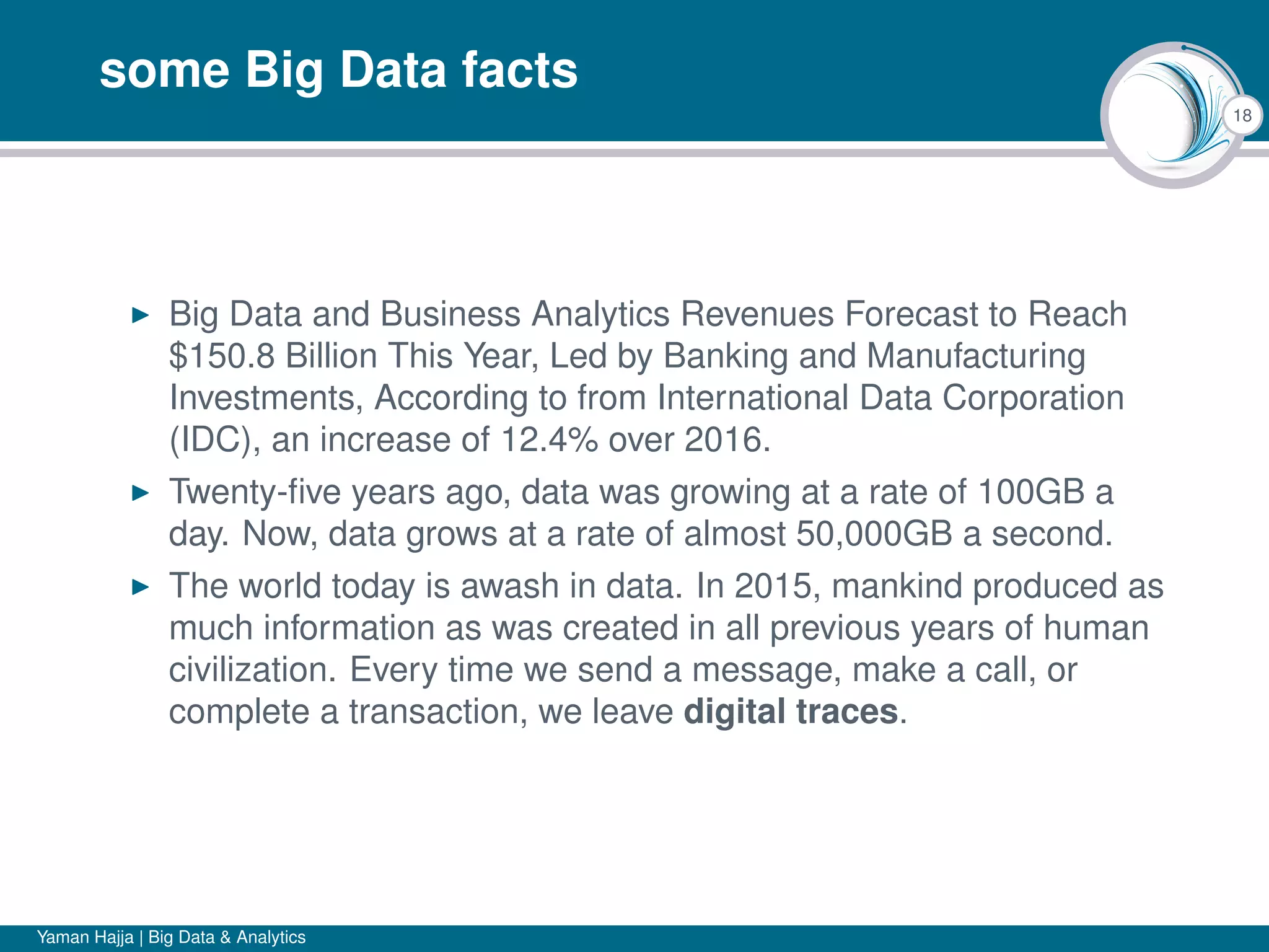 18
some Big Data facts
Big Data and Business Analytics Revenues Forecast to Reach
$150.8 Billion This Year, Led by Banking and Manufacturing
Investments, According to from International Data Corporation
(IDC), an increase of 12.4% over 2016.
Twenty-ﬁve years ago, data was growing at a rate of 100GB a
day. Now, data grows at a rate of almost 50,000GB a second.
The world today is awash in data. In 2015, mankind produced as
much information as was created in all previous years of human
civilization. Every time we send a message, make a call, or
complete a transaction, we leave digital traces.
Yaman Hajja | Big Data & Analytics
 