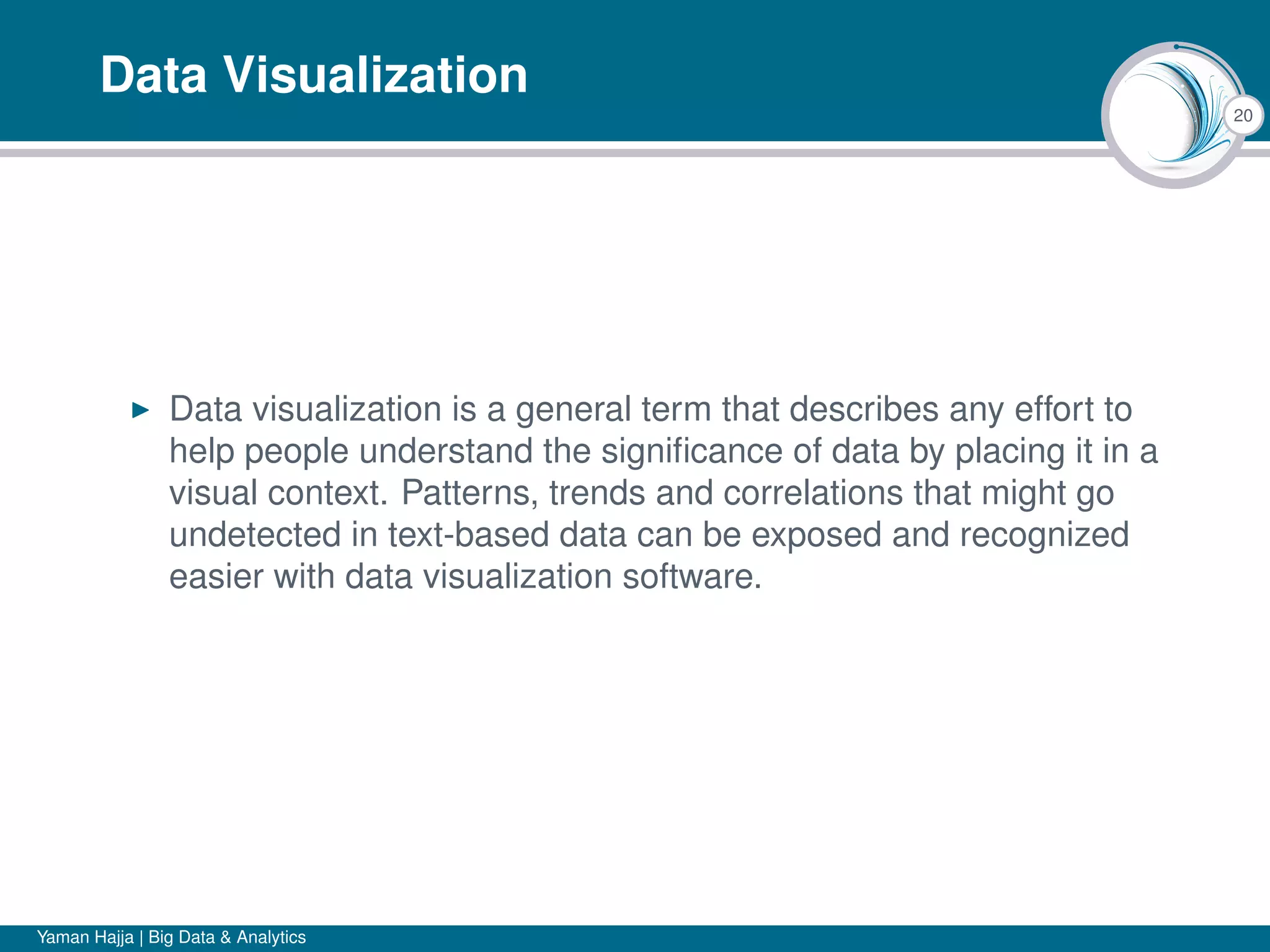 20
Data Visualization
Data visualization is a general term that describes any effort to
help people understand the signiﬁcance of data by placing it in a
visual context. Patterns, trends and correlations that might go
undetected in text-based data can be exposed and recognized
easier with data visualization software.
Yaman Hajja | Big Data & Analytics
 