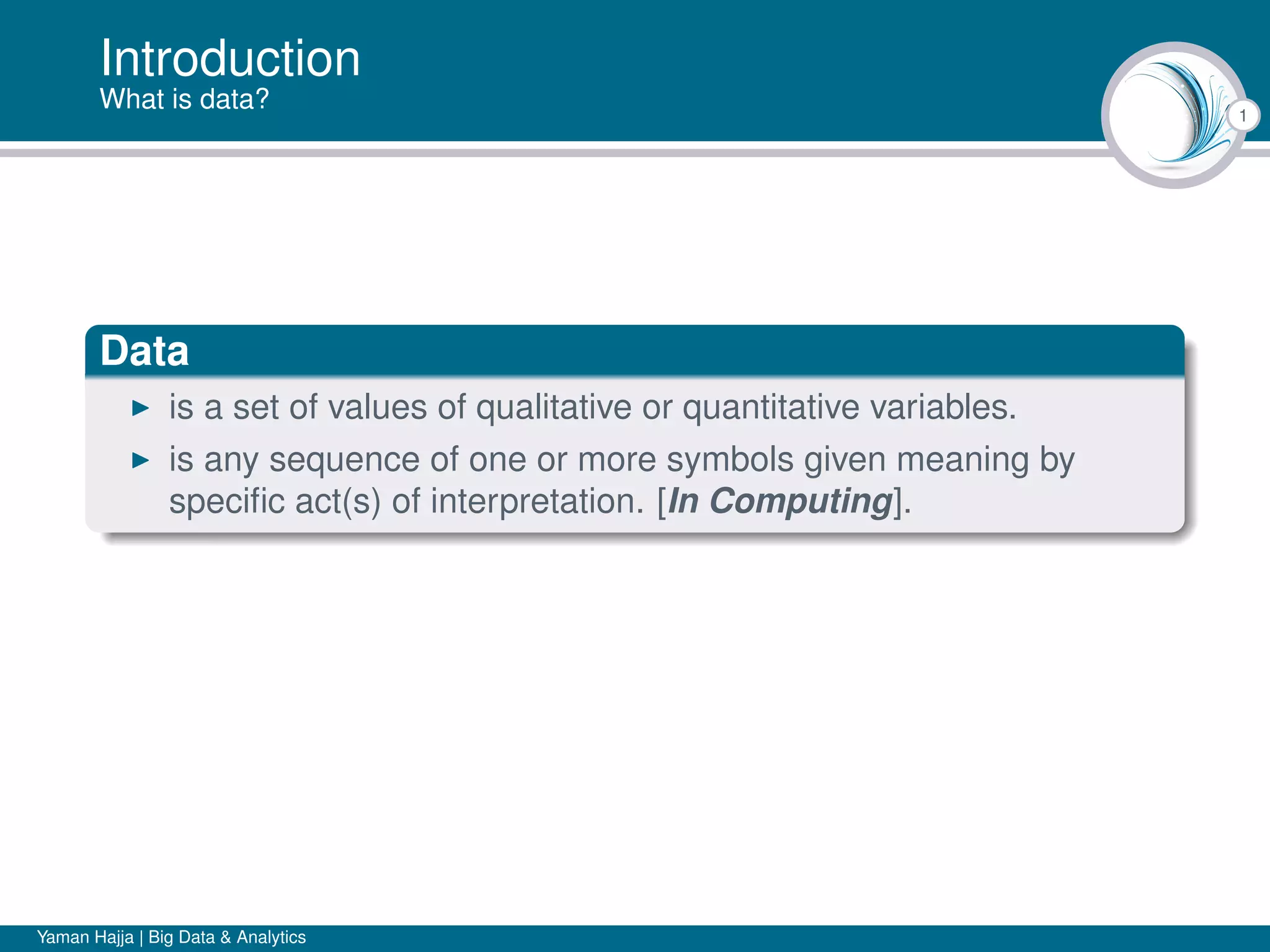 1
Introduction
What is data?
Data
is a set of values of qualitative or quantitative variables.
is any sequence of one or more symbols given meaning by
speciﬁc act(s) of interpretation. [In Computing].
Yaman Hajja | Big Data & Analytics
 