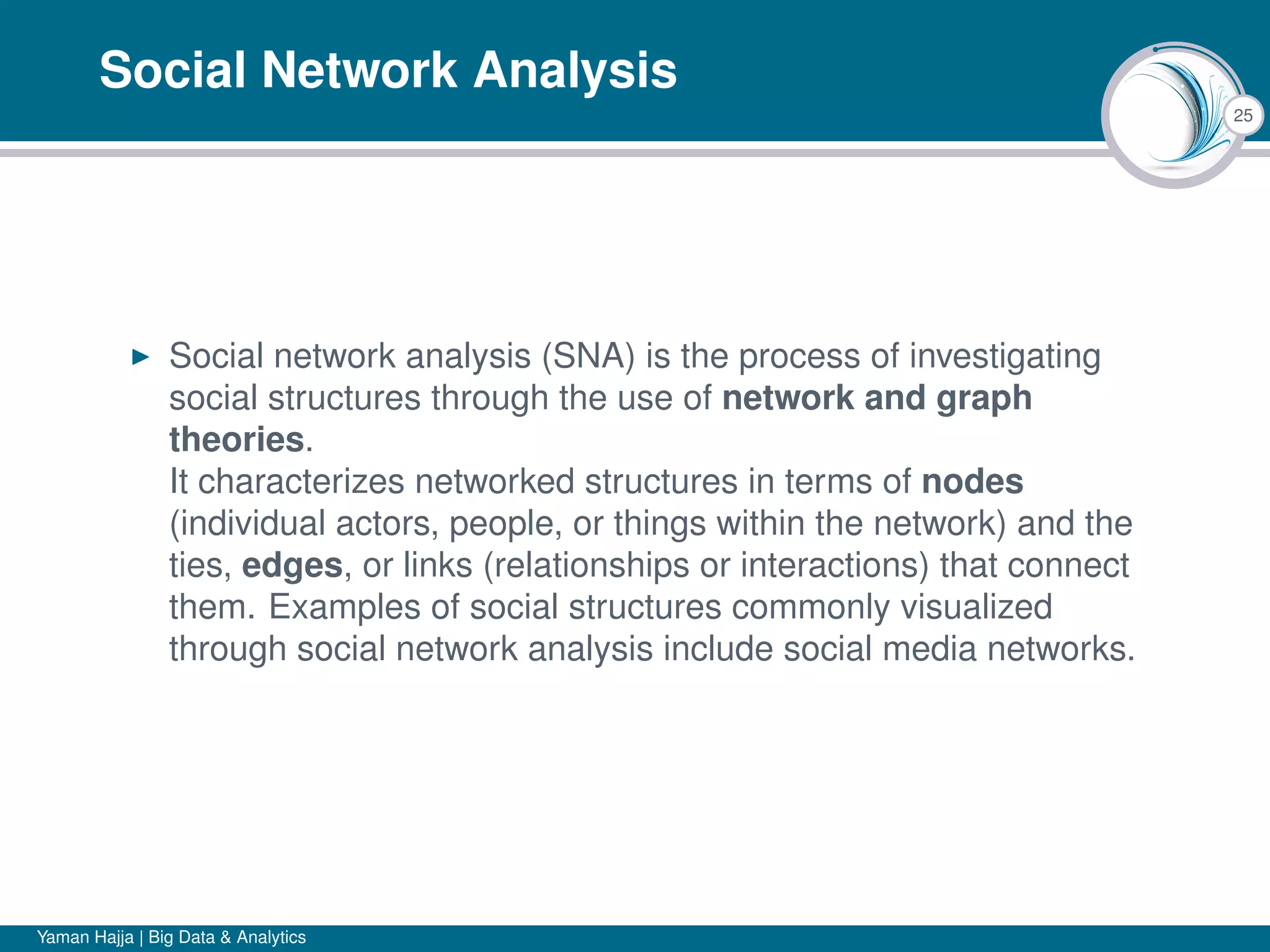 25
Social Network Analysis
Social network analysis (SNA) is the process of investigating
social structures through the use of network and graph
theories.
It characterizes networked structures in terms of nodes
(individual actors, people, or things within the network) and the
ties, edges, or links (relationships or interactions) that connect
them. Examples of social structures commonly visualized
through social network analysis include social media networks.
Yaman Hajja | Big Data & Analytics
 