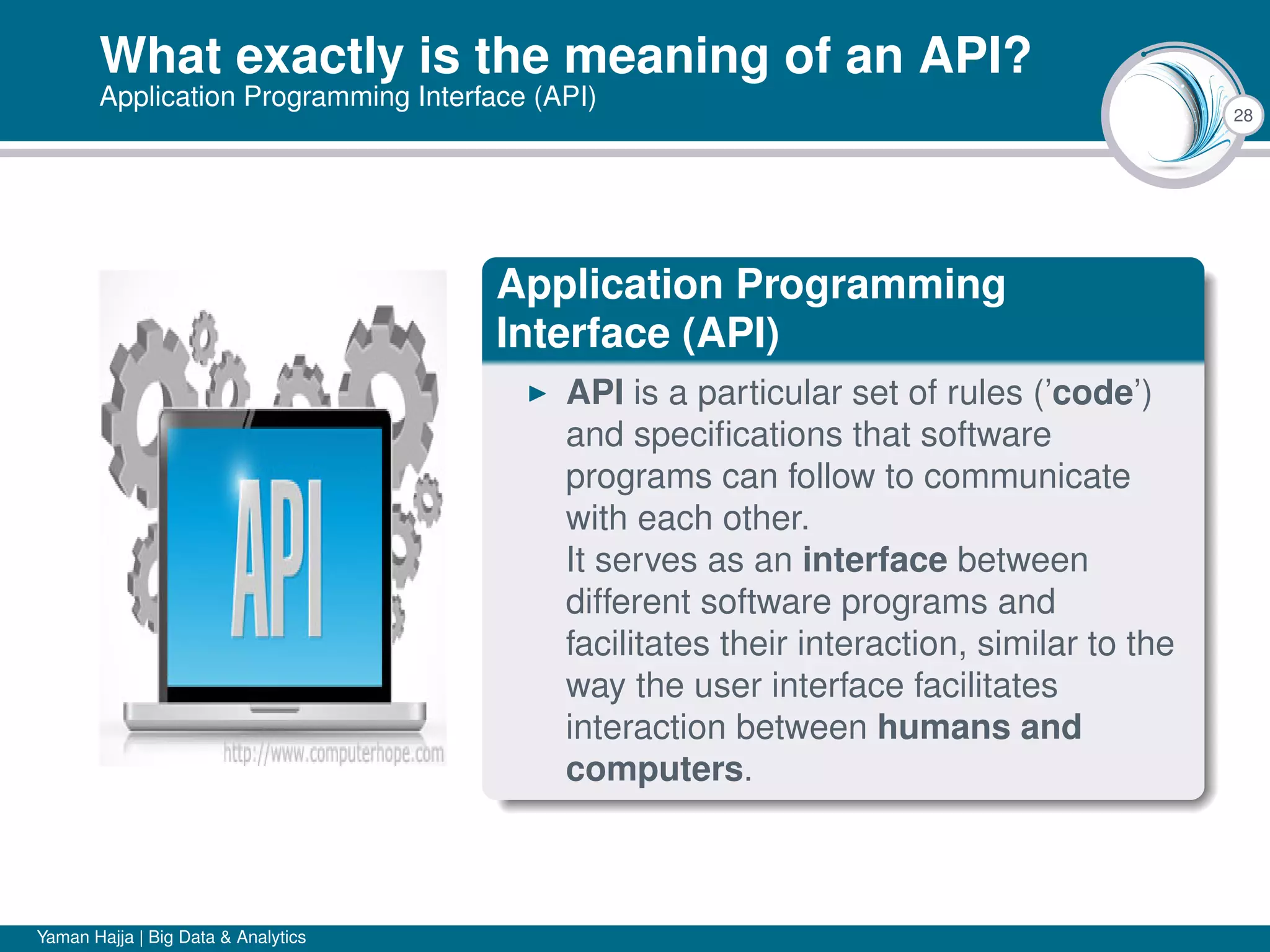 28
What exactly is the meaning of an API?
Application Programming Interface (API)
Application Programming
Interface (API)
API is a particular set of rules (’code’)
and speciﬁcations that software
programs can follow to communicate
with each other.
It serves as an interface between
different software programs and
facilitates their interaction, similar to the
way the user interface facilitates
interaction between humans and
computers.
Yaman Hajja | Big Data & Analytics
 