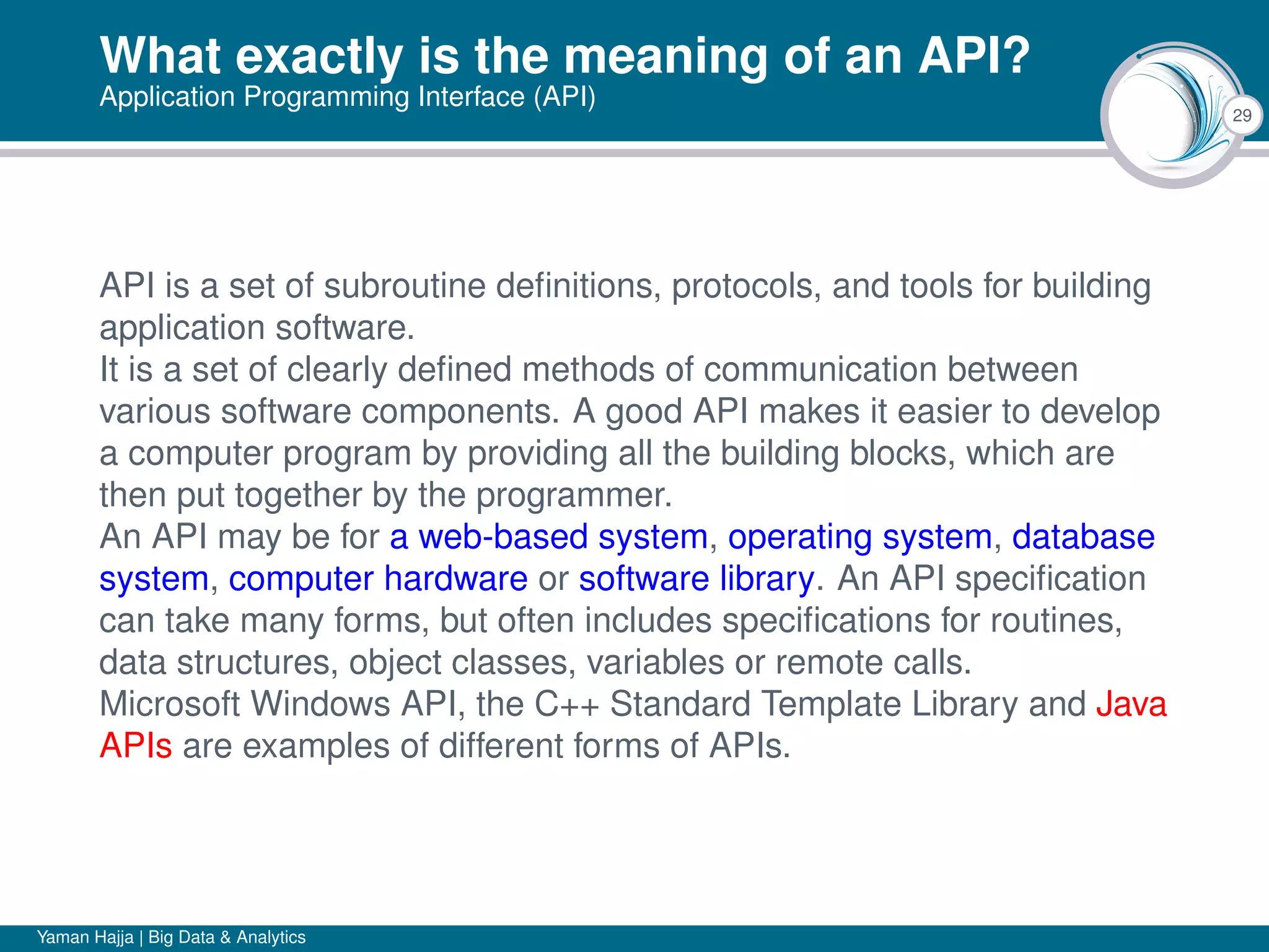 29
What exactly is the meaning of an API?
Application Programming Interface (API)
API is a set of subroutine deﬁnitions, protocols, and tools for building
application software.
It is a set of clearly deﬁned methods of communication between
various software components. A good API makes it easier to develop
a computer program by providing all the building blocks, which are
then put together by the programmer.
An API may be for a web-based system, operating system, database
system, computer hardware or software library. An API speciﬁcation
can take many forms, but often includes speciﬁcations for routines,
data structures, object classes, variables or remote calls.
Microsoft Windows API, the C++ Standard Template Library and Java
APIs are examples of different forms of APIs.
Yaman Hajja | Big Data & Analytics
 