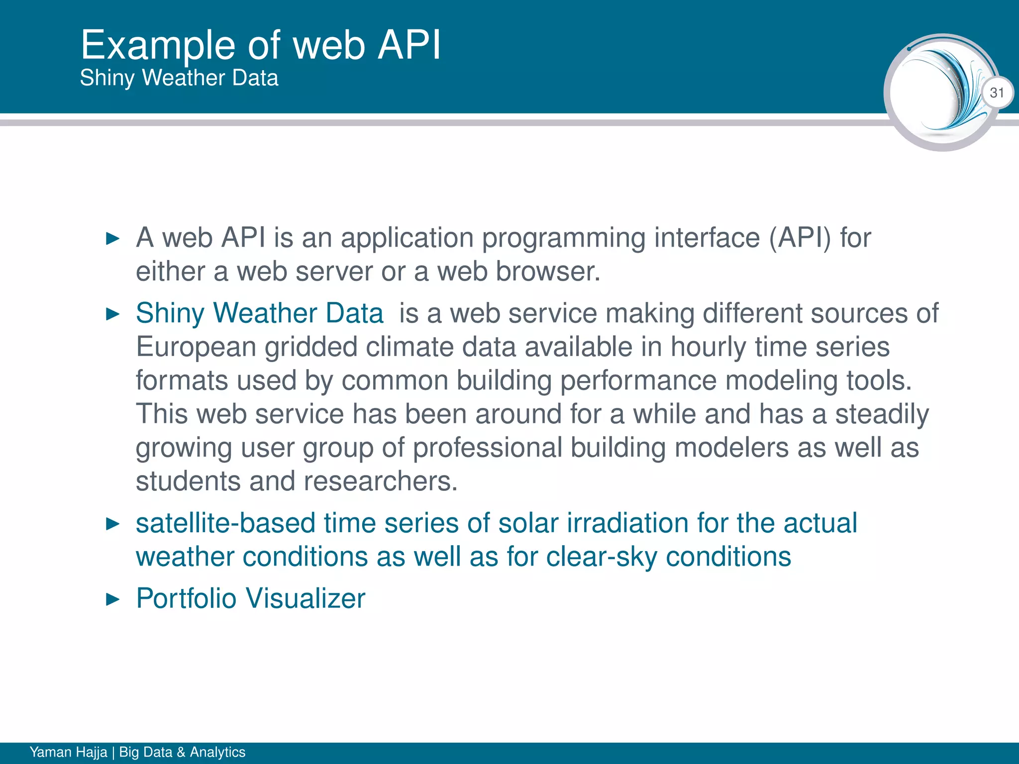 31
Example of web API
Shiny Weather Data
A web API is an application programming interface (API) for
either a web server or a web browser.
Shiny Weather Data is a web service making different sources of
European gridded climate data available in hourly time series
formats used by common building performance modeling tools.
This web service has been around for a while and has a steadily
growing user group of professional building modelers as well as
students and researchers.
satellite-based time series of solar irradiation for the actual
weather conditions as well as for clear-sky conditions
Portfolio Visualizer
Yaman Hajja | Big Data & Analytics
 