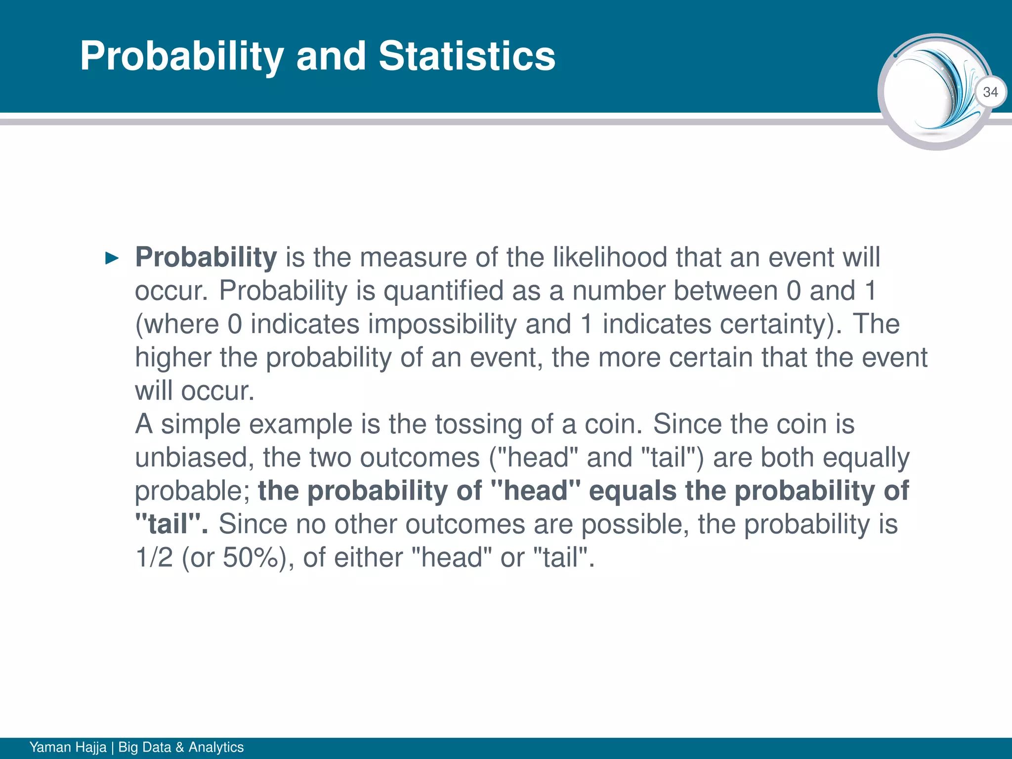 34
Probability and Statistics
Probability is the measure of the likelihood that an event will
occur. Probability is quantiﬁed as a number between 0 and 1
(where 0 indicates impossibility and 1 indicates certainty). The
higher the probability of an event, the more certain that the event
will occur.
A simple example is the tossing of a coin. Since the coin is
unbiased, the two outcomes ("head" and "tail") are both equally
probable; the probability of "head" equals the probability of
"tail". Since no other outcomes are possible, the probability is
1/2 (or 50%), of either "head" or "tail".
Yaman Hajja | Big Data & Analytics
 