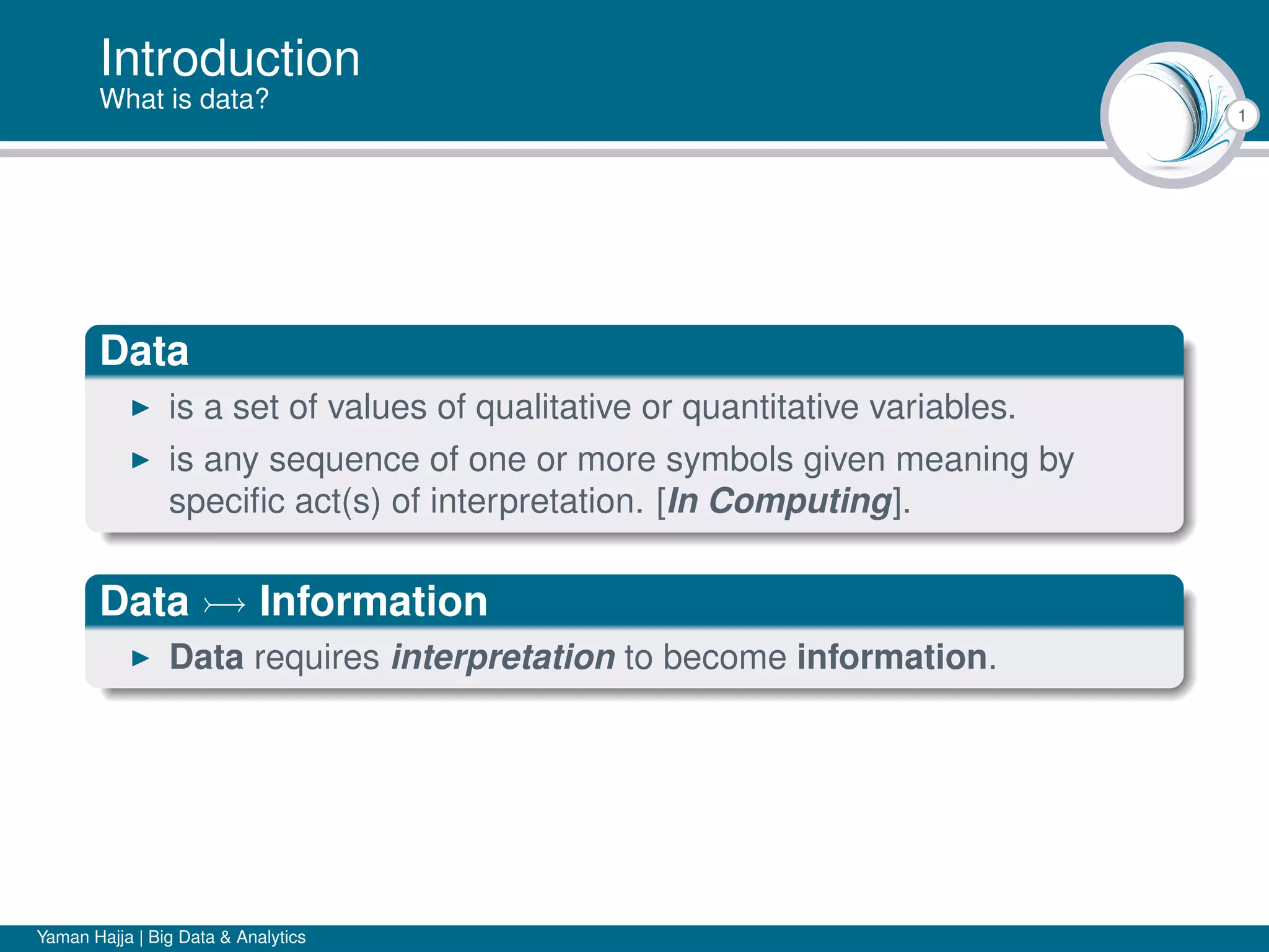 1
Introduction
What is data?
Data
is a set of values of qualitative or quantitative variables.
is any sequence of one or more symbols given meaning by
speciﬁc act(s) of interpretation. [In Computing].
Data Information
Data requires interpretation to become information.
Yaman Hajja | Big Data & Analytics
 