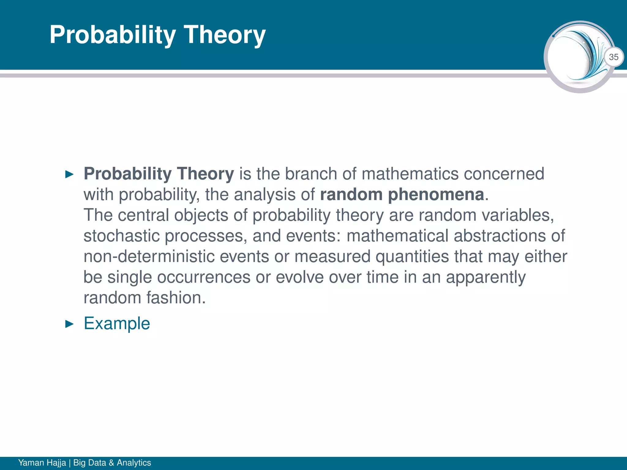 35
Probability Theory
Probability Theory is the branch of mathematics concerned
with probability, the analysis of random phenomena.
The central objects of probability theory are random variables,
stochastic processes, and events: mathematical abstractions of
non-deterministic events or measured quantities that may either
be single occurrences or evolve over time in an apparently
random fashion.
Example
Yaman Hajja | Big Data & Analytics
 