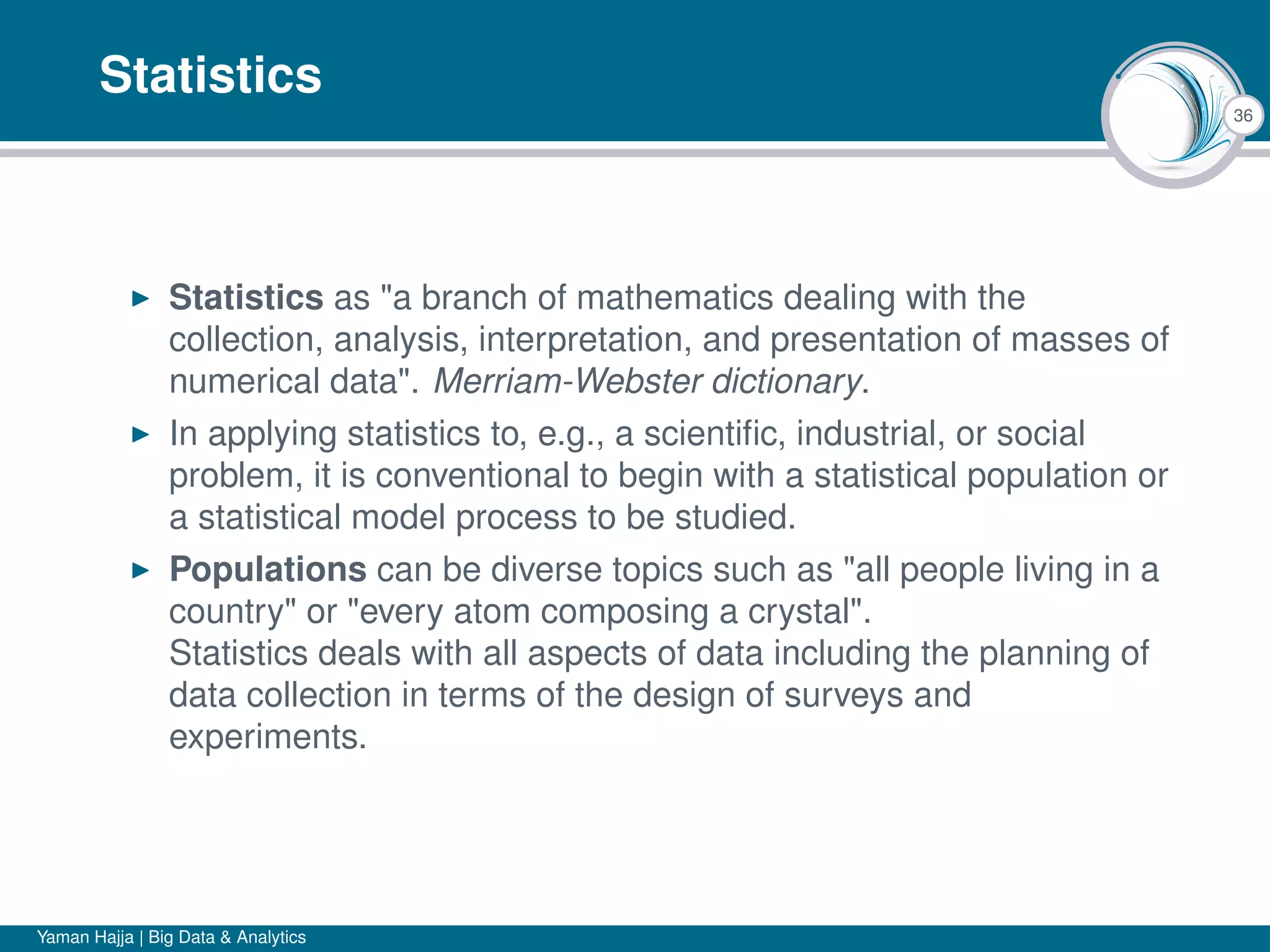 36
Statistics
Statistics as "a branch of mathematics dealing with the
collection, analysis, interpretation, and presentation of masses of
numerical data". Merriam-Webster dictionary.
In applying statistics to, e.g., a scientiﬁc, industrial, or social
problem, it is conventional to begin with a statistical population or
a statistical model process to be studied.
Populations can be diverse topics such as "all people living in a
country" or "every atom composing a crystal".
Statistics deals with all aspects of data including the planning of
data collection in terms of the design of surveys and
experiments.
Yaman Hajja | Big Data & Analytics
 