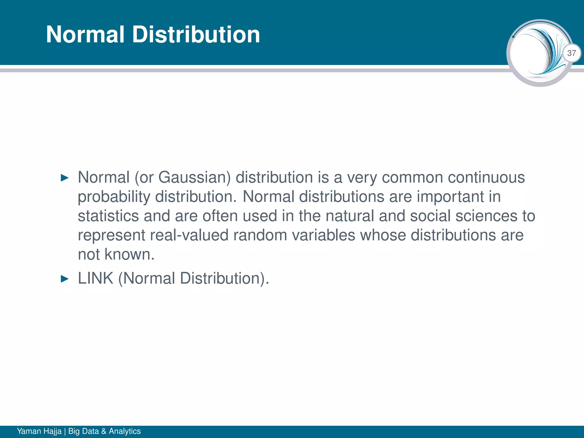 37
Normal Distribution
Normal (or Gaussian) distribution is a very common continuous
probability distribution. Normal distributions are important in
statistics and are often used in the natural and social sciences to
represent real-valued random variables whose distributions are
not known.
LINK (Normal Distribution).
Yaman Hajja | Big Data & Analytics
 
