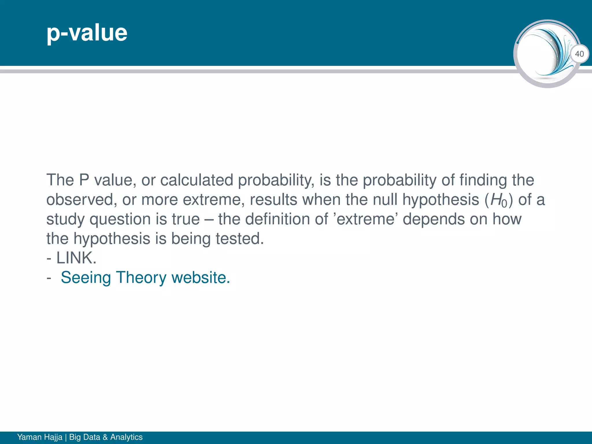 40
p-value
The P value, or calculated probability, is the probability of ﬁnding the
observed, or more extreme, results when the null hypothesis (H0) of a
study question is true – the deﬁnition of ’extreme’ depends on how
the hypothesis is being tested.
- LINK.
- Seeing Theory website.
Yaman Hajja | Big Data & Analytics
 