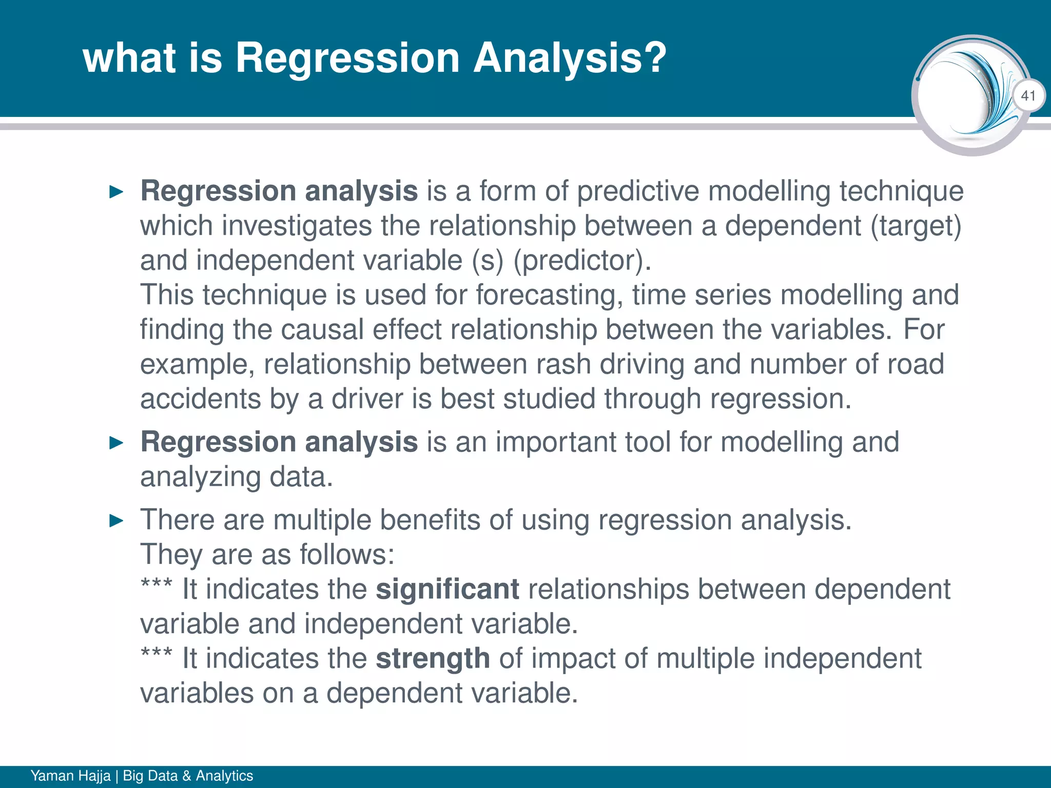 41
what is Regression Analysis?
Regression analysis is a form of predictive modelling technique
which investigates the relationship between a dependent (target)
and independent variable (s) (predictor).
This technique is used for forecasting, time series modelling and
ﬁnding the causal effect relationship between the variables. For
example, relationship between rash driving and number of road
accidents by a driver is best studied through regression.
Regression analysis is an important tool for modelling and
analyzing data.
There are multiple beneﬁts of using regression analysis.
They are as follows:
*** It indicates the signiﬁcant relationships between dependent
variable and independent variable.
*** It indicates the strength of impact of multiple independent
variables on a dependent variable.
Yaman Hajja | Big Data & Analytics
 