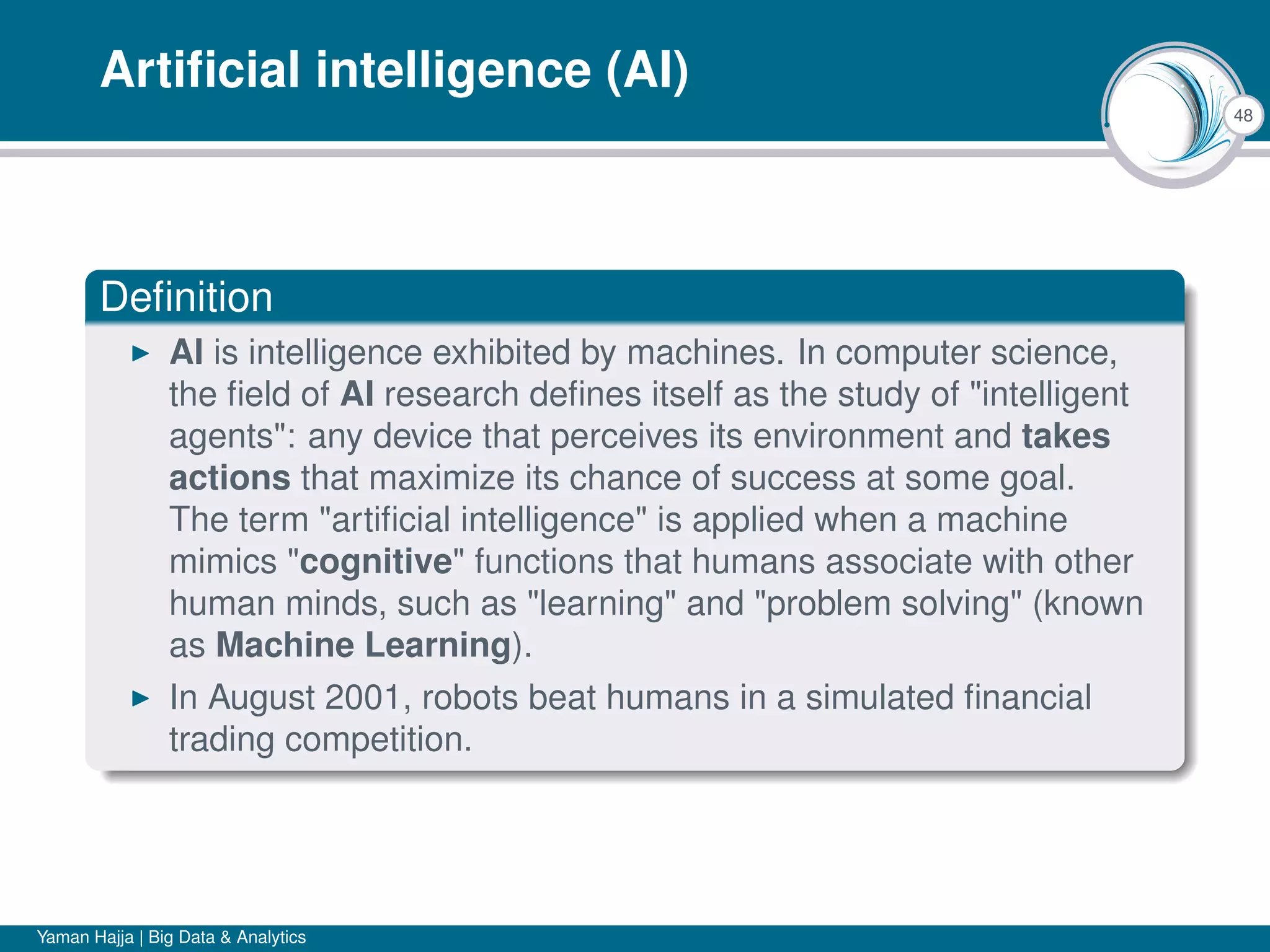 48
Artiﬁcial intelligence (AI)
Deﬁnition
AI is intelligence exhibited by machines. In computer science,
the ﬁeld of AI research deﬁnes itself as the study of "intelligent
agents": any device that perceives its environment and takes
actions that maximize its chance of success at some goal.
The term "artiﬁcial intelligence" is applied when a machine
mimics "cognitive" functions that humans associate with other
human minds, such as "learning" and "problem solving" (known
as Machine Learning).
In August 2001, robots beat humans in a simulated ﬁnancial
trading competition.
Yaman Hajja | Big Data & Analytics
 