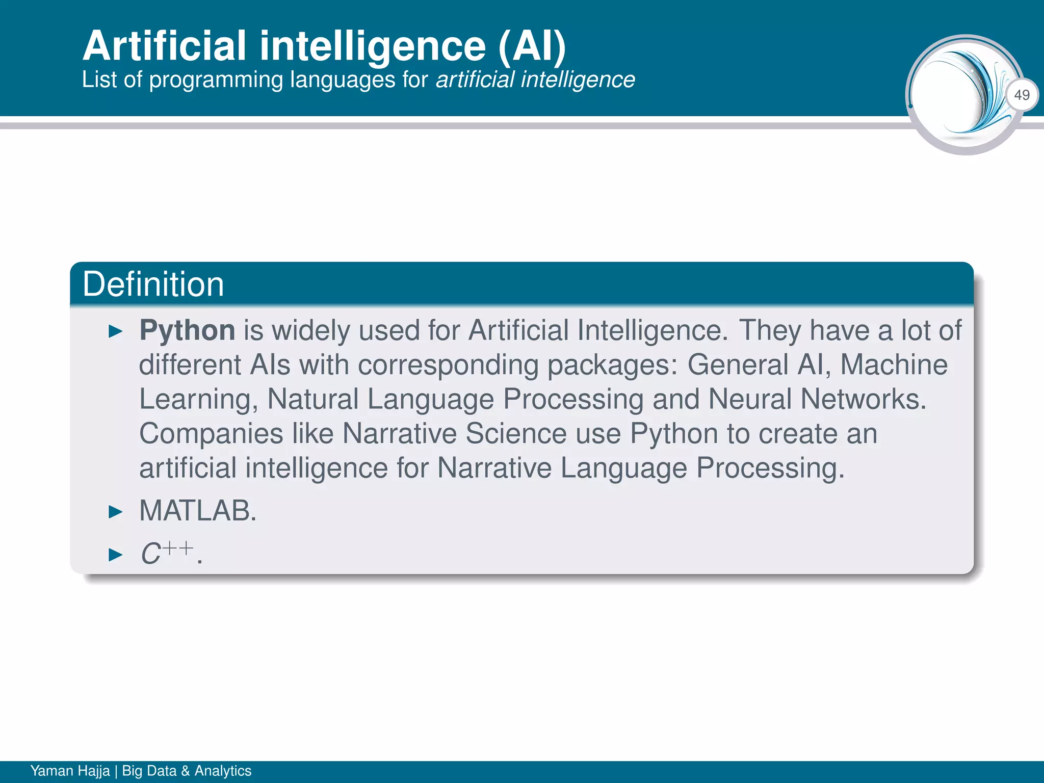 49
Artiﬁcial intelligence (AI)
List of programming languages for artiﬁcial intelligence
Deﬁnition
Python is widely used for Artiﬁcial Intelligence. They have a lot of
different AIs with corresponding packages: General AI, Machine
Learning, Natural Language Processing and Neural Networks.
Companies like Narrative Science use Python to create an
artiﬁcial intelligence for Narrative Language Processing.
MATLAB.
C++
.
Yaman Hajja | Big Data & Analytics
 