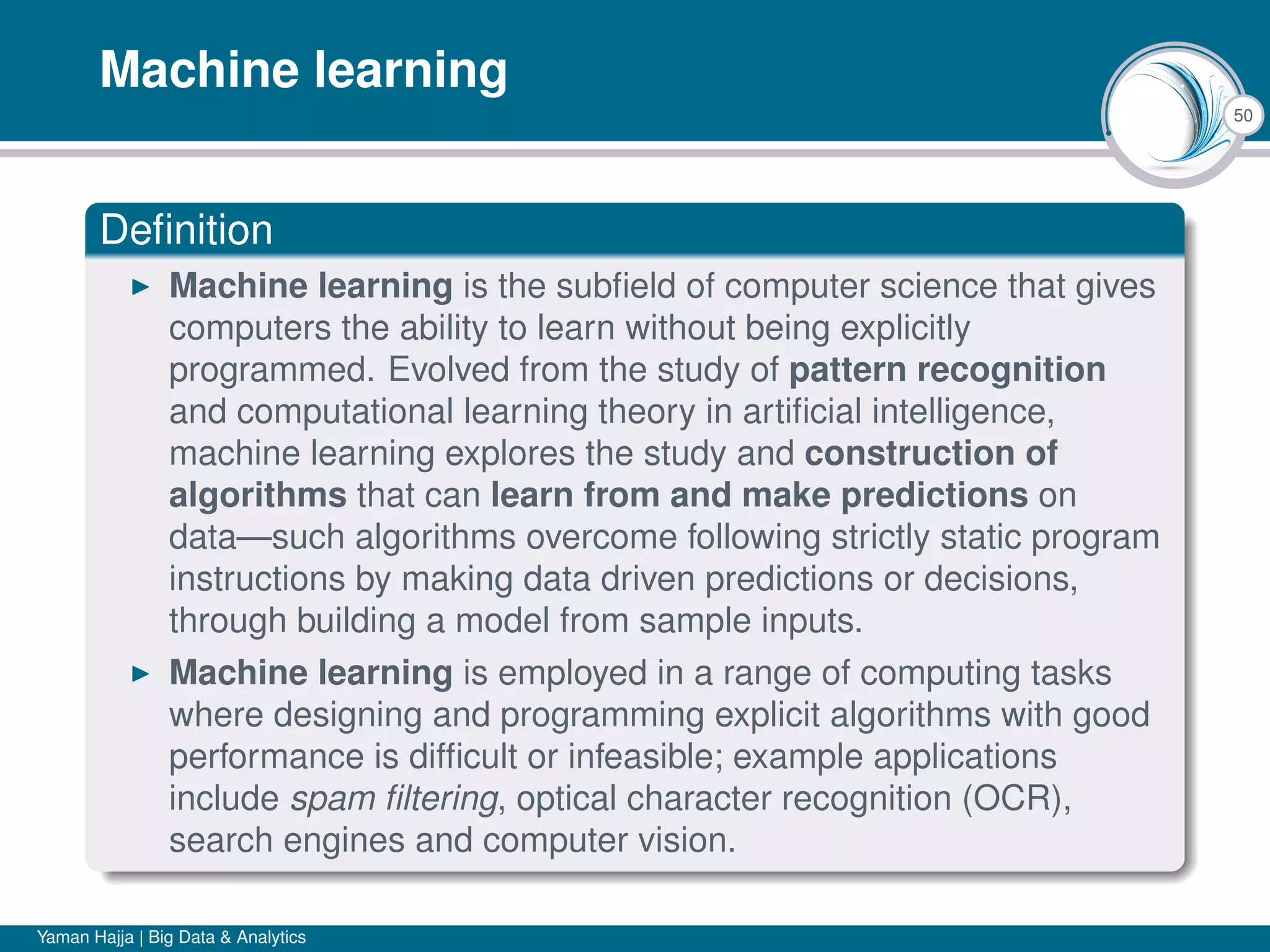 50
Machine learning
Deﬁnition
Machine learning is the subﬁeld of computer science that gives
computers the ability to learn without being explicitly
programmed. Evolved from the study of pattern recognition
and computational learning theory in artiﬁcial intelligence,
machine learning explores the study and construction of
algorithms that can learn from and make predictions on
data—such algorithms overcome following strictly static program
instructions by making data driven predictions or decisions,
through building a model from sample inputs.
Machine learning is employed in a range of computing tasks
where designing and programming explicit algorithms with good
performance is difﬁcult or infeasible; example applications
include spam ﬁltering, optical character recognition (OCR),
search engines and computer vision.
Yaman Hajja | Big Data & Analytics
 