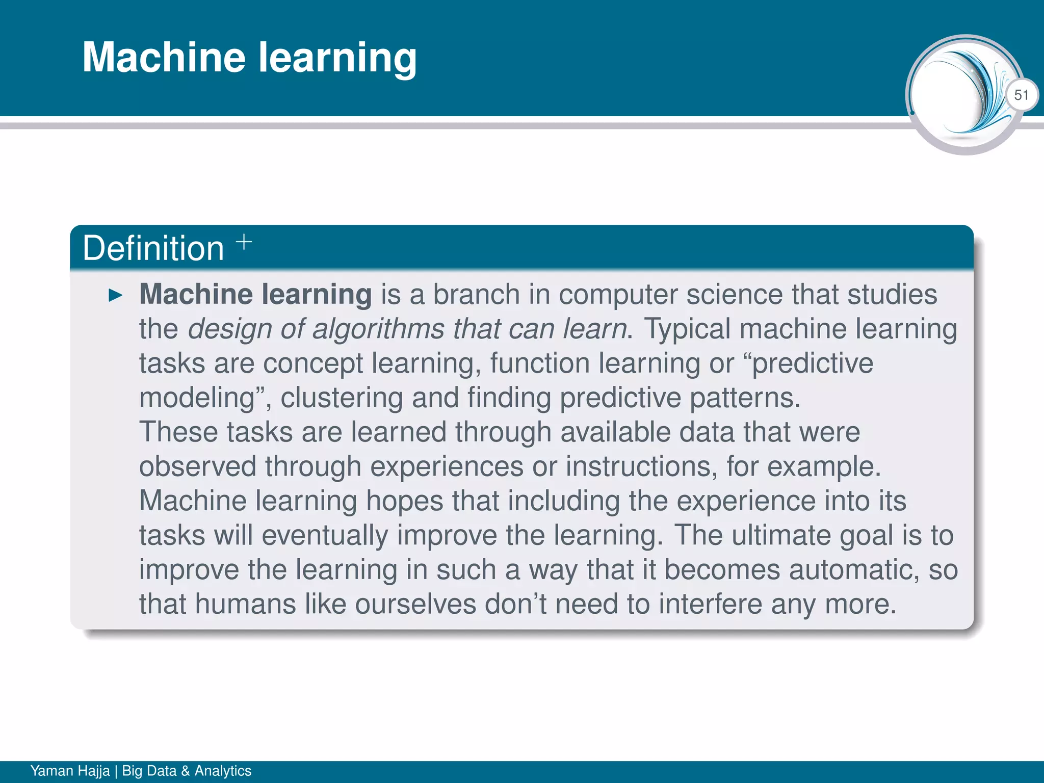 51
Machine learning
Deﬁnition +
Machine learning is a branch in computer science that studies
the design of algorithms that can learn. Typical machine learning
tasks are concept learning, function learning or “predictive
modeling”, clustering and ﬁnding predictive patterns.
These tasks are learned through available data that were
observed through experiences or instructions, for example.
Machine learning hopes that including the experience into its
tasks will eventually improve the learning. The ultimate goal is to
improve the learning in such a way that it becomes automatic, so
that humans like ourselves don’t need to interfere any more.
Yaman Hajja | Big Data & Analytics
 