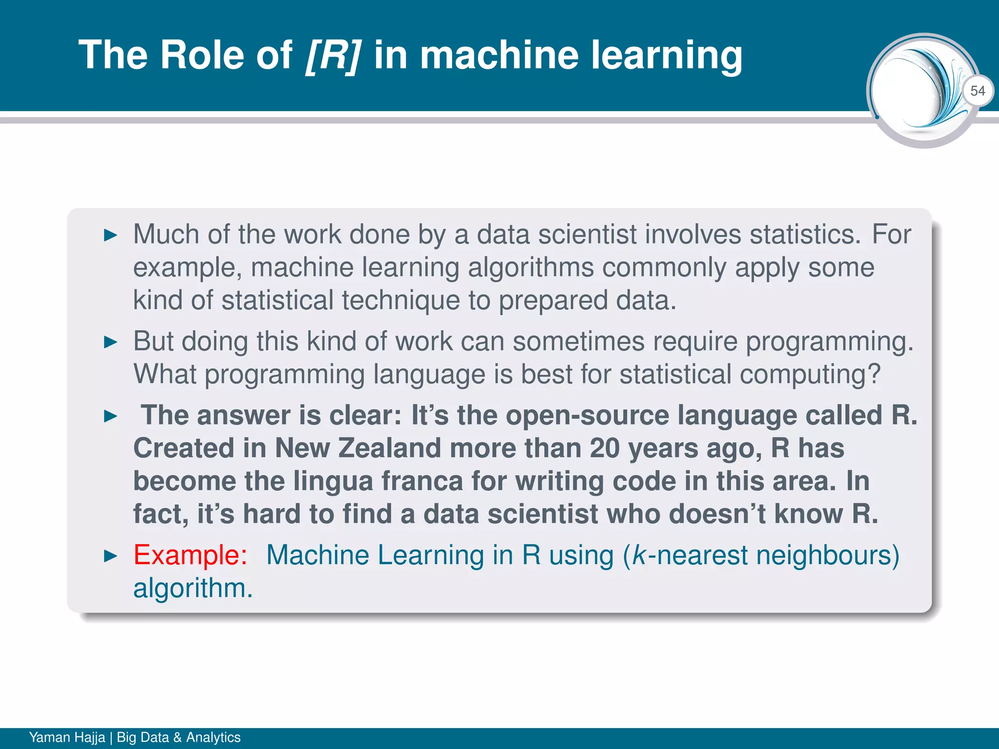 54
The Role of [R] in machine learning
Much of the work done by a data scientist involves statistics. For
example, machine learning algorithms commonly apply some
kind of statistical technique to prepared data.
But doing this kind of work can sometimes require programming.
What programming language is best for statistical computing?
The answer is clear: It’s the open-source language called R.
Created in New Zealand more than 20 years ago, R has
become the lingua franca for writing code in this area. In
fact, it’s hard to ﬁnd a data scientist who doesn’t know R.
Example: Machine Learning in R using (k-nearest neighbours)
algorithm.
Yaman Hajja | Big Data & Analytics
 