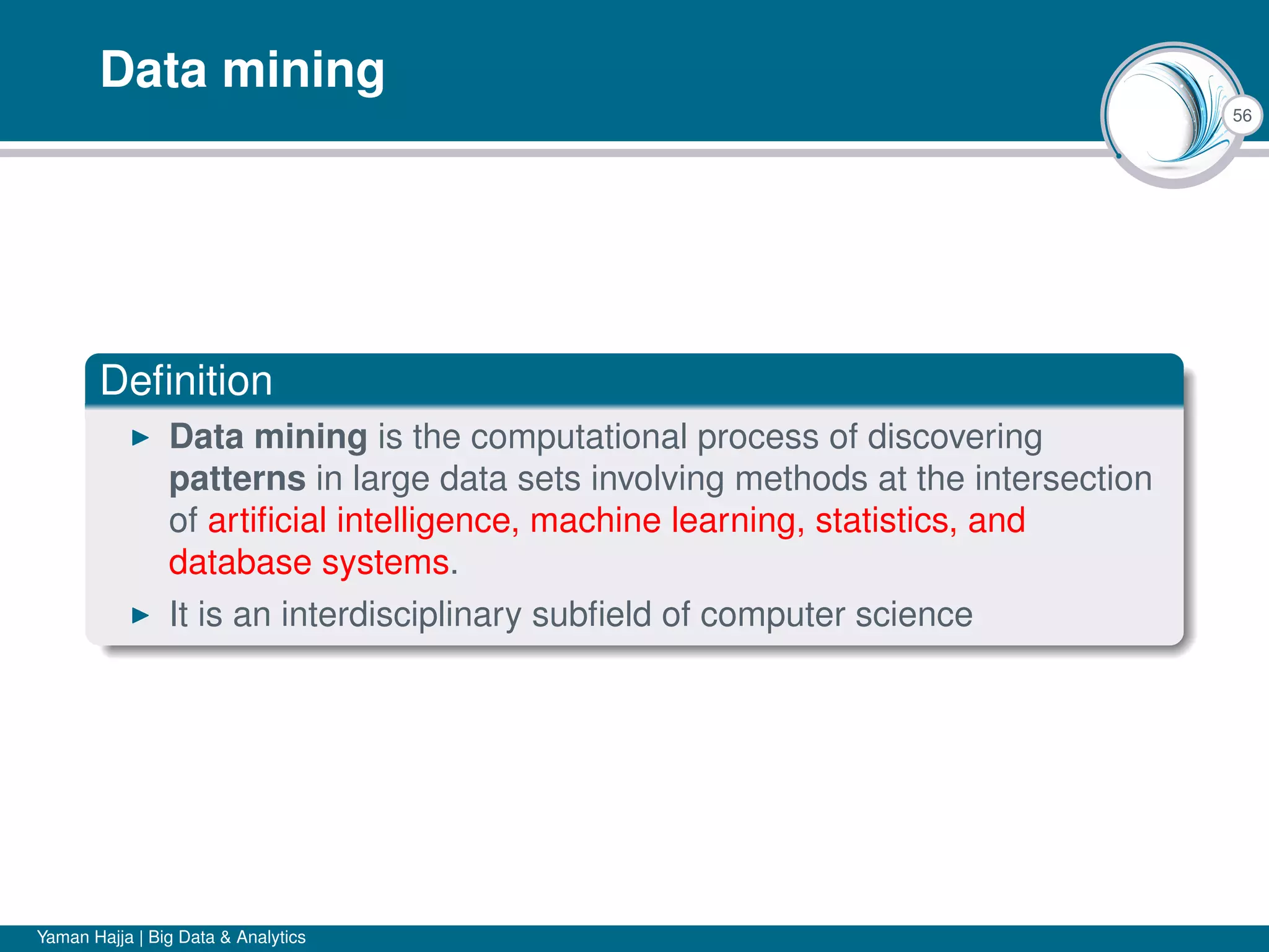 56
Data mining
Deﬁnition
Data mining is the computational process of discovering
patterns in large data sets involving methods at the intersection
of artiﬁcial intelligence, machine learning, statistics, and
database systems.
It is an interdisciplinary subﬁeld of computer science
Yaman Hajja | Big Data & Analytics
 
