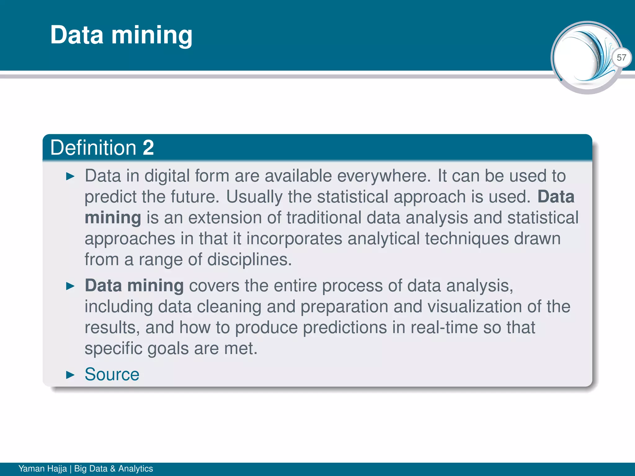 57
Data mining
Deﬁnition 2
Data in digital form are available everywhere. It can be used to
predict the future. Usually the statistical approach is used. Data
mining is an extension of traditional data analysis and statistical
approaches in that it incorporates analytical techniques drawn
from a range of disciplines.
Data mining covers the entire process of data analysis,
including data cleaning and preparation and visualization of the
results, and how to produce predictions in real-time so that
speciﬁc goals are met.
Source
Yaman Hajja | Big Data & Analytics
 