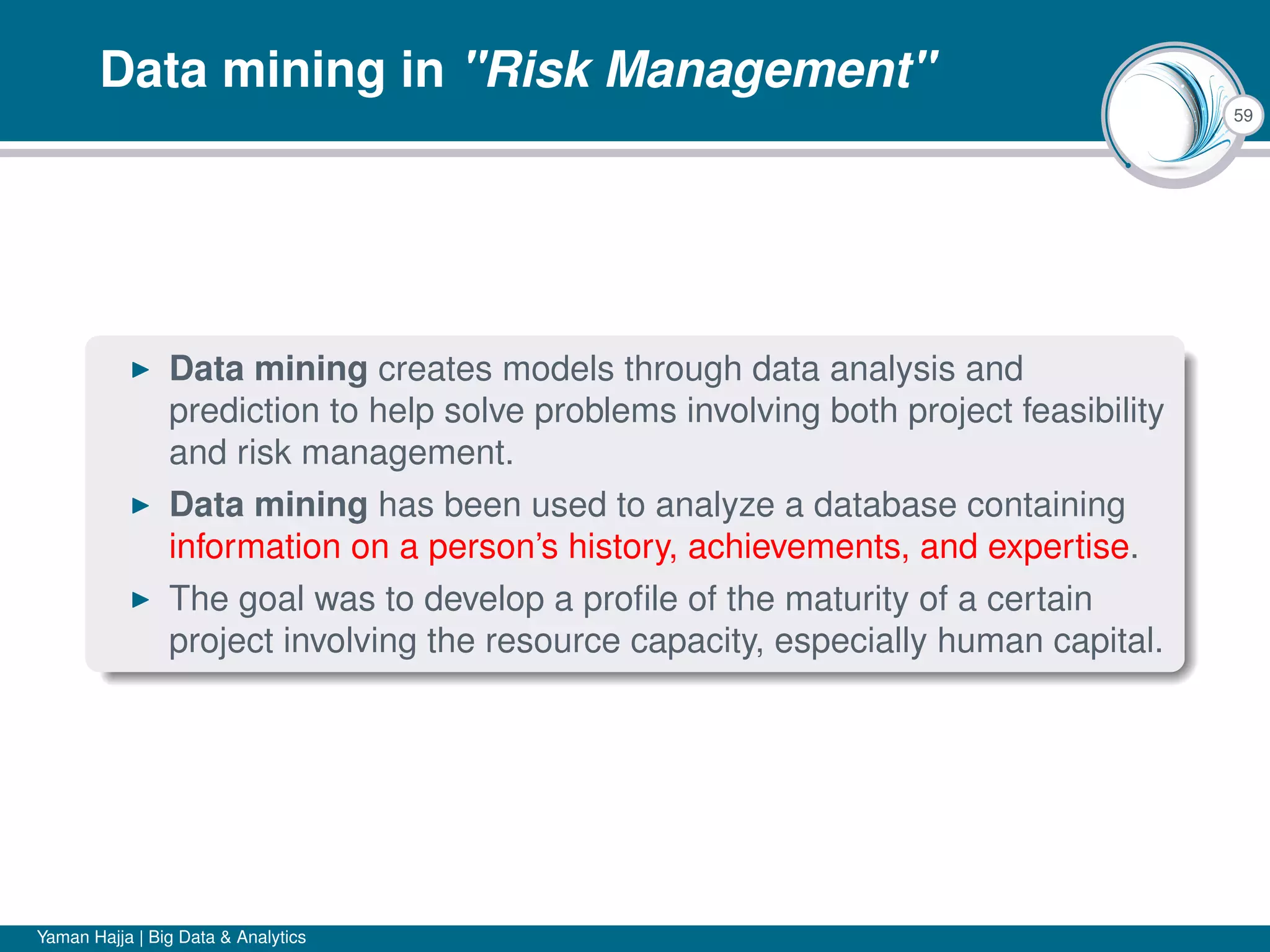 59
Data mining in "Risk Management"
Data mining creates models through data analysis and
prediction to help solve problems involving both project feasibility
and risk management.
Data mining has been used to analyze a database containing
information on a person’s history, achievements, and expertise.
The goal was to develop a proﬁle of the maturity of a certain
project involving the resource capacity, especially human capital.
Yaman Hajja | Big Data & Analytics
 