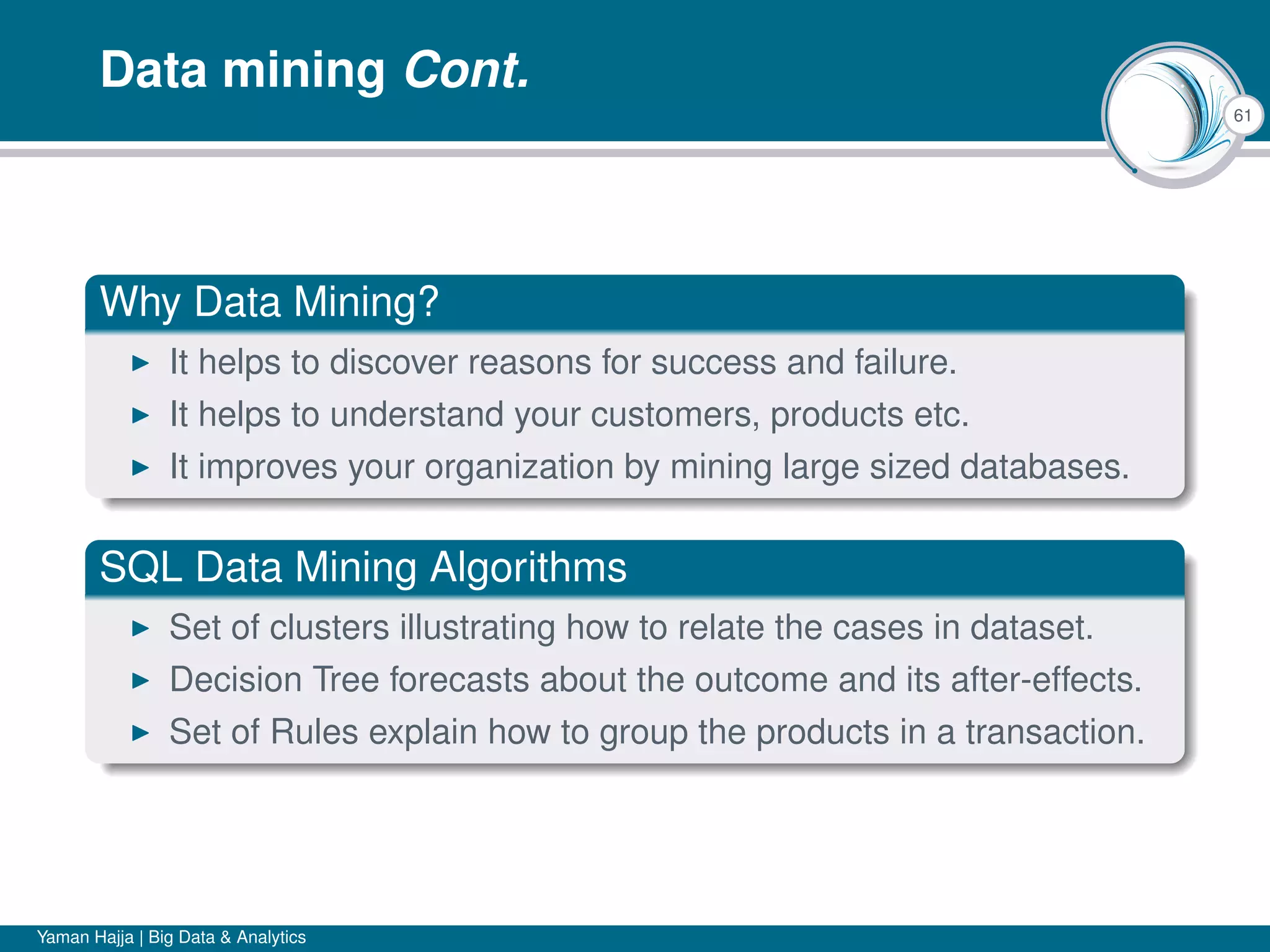 61
Data mining Cont.
Why Data Mining?
It helps to discover reasons for success and failure.
It helps to understand your customers, products etc.
It improves your organization by mining large sized databases.
SQL Data Mining Algorithms
Set of clusters illustrating how to relate the cases in dataset.
Decision Tree forecasts about the outcome and its after-effects.
Set of Rules explain how to group the products in a transaction.
Yaman Hajja | Big Data & Analytics
 