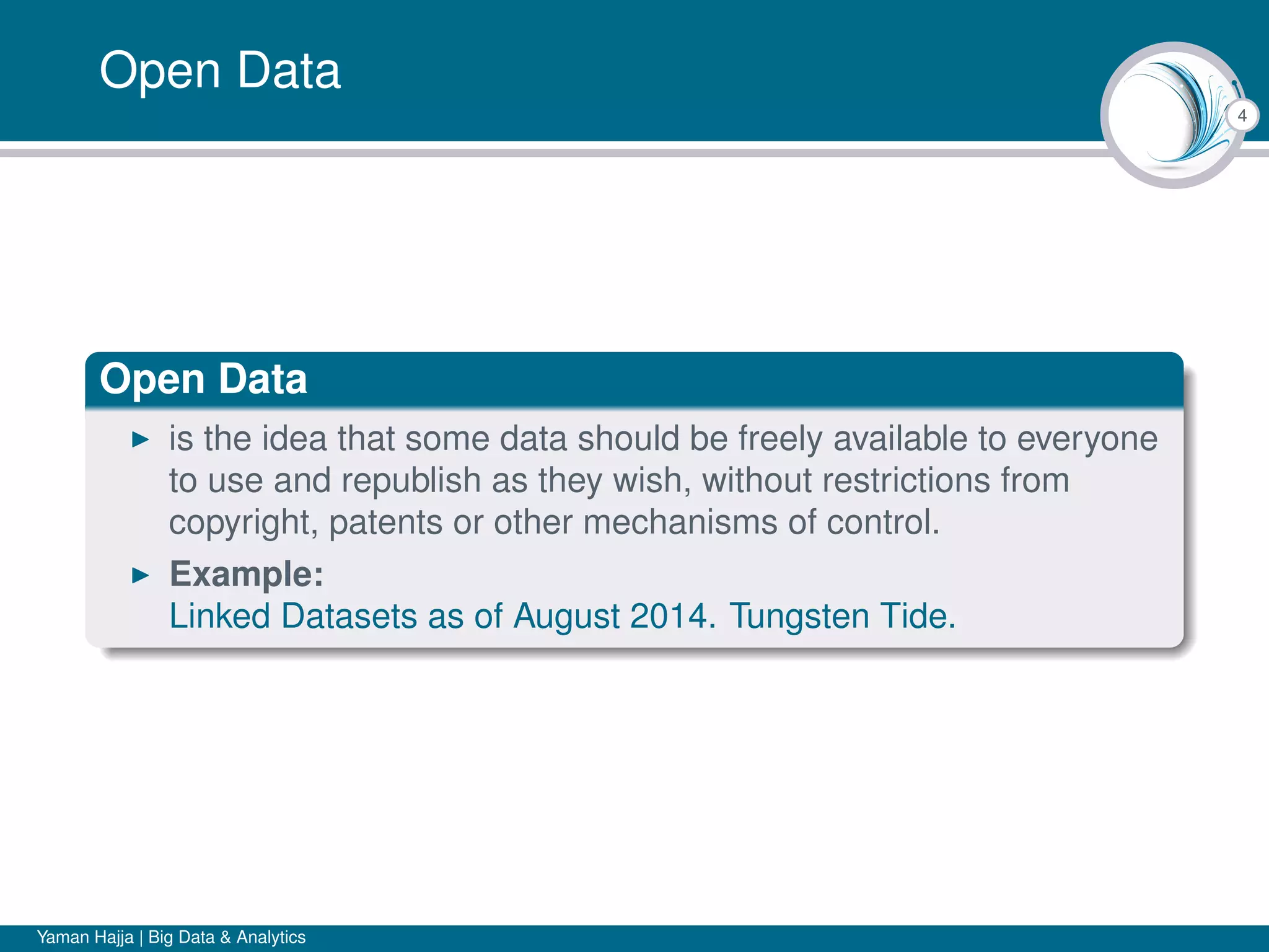 4
Open Data
Open Data
is the idea that some data should be freely available to everyone
to use and republish as they wish, without restrictions from
copyright, patents or other mechanisms of control.
Example:
Linked Datasets as of August 2014. Tungsten Tide.
Yaman Hajja | Big Data & Analytics
 