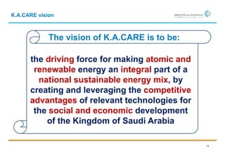 K.A.CARE vision



             The vision of K.A.CARE is to be:

      the driving force for making atomic and
       renewable energy an integral part of a
        national sustainable energy mix, by
      creating and leveraging the competitive
      advantages of relevant technologies for
       the social and economic development
          of the Kingdom of Saudi Arabia

                                                13
 
