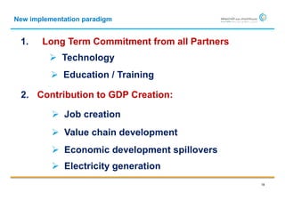 New implementation paradigm


 1.    Long Term Commitment from all Partners
          Technology
           Education / Training

 2. Contribution to GDP Creation:

           Job creation
           Value chain development
           Economic development spillovers
           Electricity generation
                                                18
 