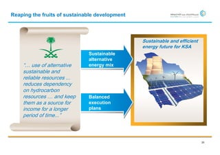 Reaping the fruits of sustainable development




                                                Sustainable and efficient
                                                energy future for KSA
                              Sustainable
                              alternative
    “… use of alternative     energy mix
    sustainable and
    reliable resources ...
    reduces dependency
    on hydrocarbon
    resources … and keep      Balanced
    them as a source for      execution
    income for a longer       plans
    period of time...”



                                                                            20
 