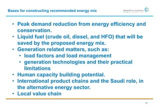 Bases for constructing recommended energy mix


  • Peak demand reduction from energy efficiency and
    conservation.
  • Liquid fuel (crude oil, diesel, and HFO) that will be
    saved by the proposed energy mix.
  • Generation related matters, such as:
     • load factors and load management
     • generation technologies and their practical
       limitations
  • Human capacity building potential.
  • International product chains and the Saudi role, in
    the alternative energy sector.
  • Local value chain
                                                        21
 