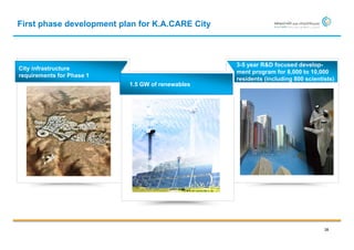 First phase development plan for K.A.CARE City



                                                  3-5 year R&D focused develop-
City infrastructure
                                                  ment program for 8,000 to 10,000
requirements for Phase 1
                                                  residents (including 800 scientists)
                           1.5 GW of renewables




                                                                                  38
 