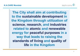 K.A.CARE Mandate


       The City shall aim at contributing
      to the sustainable development in
      the Kingdom through utilization of
       science, research, and industries
        related to atomic and renewable
       energy for peaceful purposes in a
          way that leads to raising the
       standards of living and quality of
               life in the Kingdom
                                            3
 