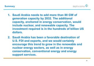 Summary



  1. Saudi Arabia needs to add more than 80 GW of
     generation capacity by 2032. The additional
     capacity, anchored in energy conservation, would
     include nuclear, and renewable capacity. The
     investment required is in the hundreds of billion US
     dollars.
  2. Saudi Arabia has been a favorable destination of
     U.S. FDI and exports, and we would certainly
     encourage this trend to grow in the renewable and
     nuclear energy sectors, as well as in energy
     conservation, conventional energy and energy
     support services.
                                                            39
 