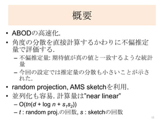 概要
• ABODの高速化.
• 角度の分散を直接計算するかわりに不偏推定
  量で評価する.
  – 不偏推定量: 期待値が真の値と一致するような統計
    量
  – 今回の設定では推定量の分散も小さいことが示さ
    れた.
• random projection, AMS sketchを利用.
• 並列化も容易. 計算量は”near linear”
  – O(tn(d + log n + s1s2))
  – t : random proj.の回数, s : sketchの回数
                                         12
 
