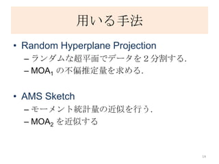 用いる手法
• Random Hyperplane Projection
  – ランダムな超平面でデータを２分割する.
  – MOA1 の不偏推定量を求める.


• AMS Sketch
  – モーメント統計量の近似を行う.
  – MOA2 を近似する


                                 14
 