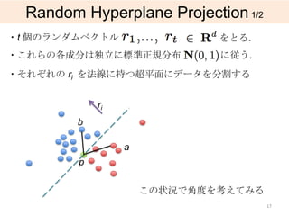 Random Hyperplane Projection 1/2
・t 個のランダムベクトル                 をとる.
・これらの各成分は独立に標準正規分布            に従う.
・それぞれの ri を法線に持つ超平面にデータを分割する


             ri
         b

                  a
         p

                      この状況で角度を考えてみる
                                      17
 