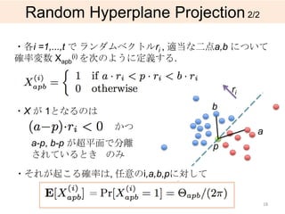 Random Hyperplane Projection 2/2

・各i =1,...,t で ランダムベクトルri , 適当な二点a,b について
確率変数 Xapb(i) を次のように定義する.


                                    ri

・X が 1となるのは                    b

                かつ                       a
  a-p, b-p が超平面で分離              p
  されているとき のみ

・それが起こる確率は, 任意のi,a,b,pに対して

           ＝
                                             18
 