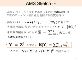 AMS Sketch 1/2
・高次元ベクトルとランダムビットの内積(Sketch)は
 ２次のモーメント統計量を近似する性質を持つ.

・高次元ベクトル w = (               ) に対して
 各座標で独立*なランダムビットベクトル

 を取り内積を取ったもの                      を
 AMS Sketch という.

・           とすると                  .

    ここで、                 が成り立つ

                                      19
 