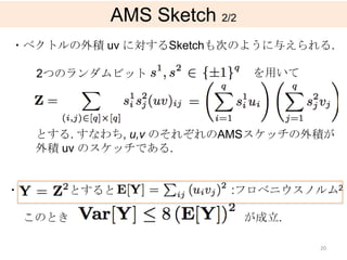 AMS Sketch 2/2
・ベクトルの外積 uv に対するSketchも次のように与えられる.

     2つのランダムビット              を用いて




     とする. すなわち, u,v のそれぞれのAMSスケッチの外積が
     外積 uv のスケッチである.


・       とすると             :フロベニウスノルム2

    このとき                     が成立.

                                    20
 