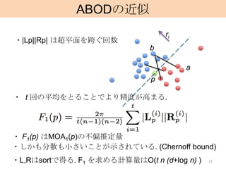 ABODの近似
                                  ri
・|Lp||Rp| は超平面を跨ぐ回数
                              b

                                       a
                              p

・ t 回の平均をとることでより精度が高まる.




・ F1(p) はMOA1(p)の不偏推定量
・しかも分散も小さいことが示されている. (Chernoff bound)
・L,Rはsortで得る. F1 を求める計算量はO(t n (d+log n) )   22
 