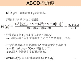 ABODの近似
・MOA２の不偏推定量 F2 を求める.

 詳細はフクザツなので割愛




・分散が3/4 と F1 のように小さくはない
 → 何度か繰り返して平均をとることで精度を上げる.

・任意の精度ε> 0 を高確率 1-δ で達成するためには
 s1= 32π4/ε2 , s2 = O(log(1/δ)) として
 s1s2 回 F2を計算する必要がある.

・AMSはO(n). ここの計算量は O( tn s1s2 )       23
 