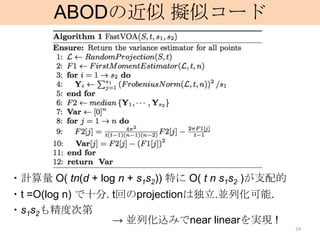 ABODの近似 擬似コード




・計算量 O( tn(d + log n + s1s2)) 特に O( t n s1s2 )が支配的
・t =O(log n) で十分. t回のprojectionは独立.並列化可能.
・s1s2も精度次第
                  → 並列化込みでnear linearを実現 !
                                                     24
 