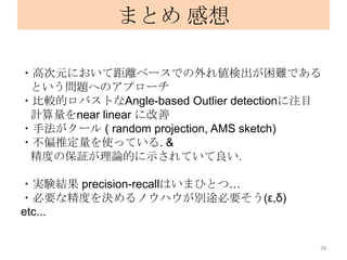 まとめ 感想

・高次元において距離ベースでの外れ値検出が困難である
 という問題へのアプローチ
・比較的ロバストなAngle-based Outlier detectionに注目
 計算量をnear linear に改善
・手法がクール ( random projection, AMS sketch)
・不偏推定量を使っている. &
 精度の保証が理論的に示されていて良い.

・実験結果 precision-recallはいまひとつ…
・必要な精度を決めるノウハウが別途必要そう(ε,δ)
etc...

                                        28
 