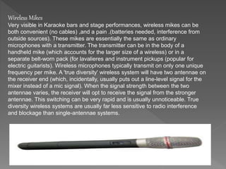 Wireless Mikes 
Very visible in Karaoke bars and stage performances, wireless mikes can be 
both convenient (no cables) ,and a pain .(batteries needed, interference from 
outside sources). These mikes are essentially the same as ordinary 
microphones with a transmitter. The transmitter can be in the body of a 
handheld mike (which accounts for the larger size of a wireless) or in a 
separate belt-worn pack (for lavalieres and instrument pickups (popular for 
electric guitarists). Wireless microphones typically transmit on only one unique 
frequency per mike. A 'true diversity' wireless system will have two antennae on 
the receiver end (which, incidentally, usually puts out a line-level signal for the 
mixer instead of a mic signal). When the signal strength between the two 
antennae varies, the receiver will opt to receive the signal from the stronger 
antennae. This switching can be very rapid and is usually unnoticeable. True 
diversity wireless systems are usually far less sensitive to radio interference 
and blockage than single-antennae systems. 
 