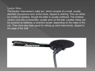 Lavalier Mikes 
The familiar 'interviewer's collar pin', which consists of a small, usually 
electrets microphone worn at the chest, clipped to clothing. This can either 
be corded or wireless, though the latter is usually preferred. The wireless 
version runs into a transmitter, usually worn on the belt. Lavalier mikes can 
be powered by batteries or phantom power, depending on the make of the 
mic. They have also been good for miking up wind instruments, clipped to 
the edge of the 'bell'. 
 