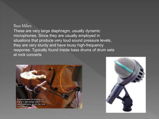 Bass Mikes 
These are very large diaphragm, usually dynamic 
microphones. Since they are usually employed in 
situations that produce very loud sound pressure levels, 
they are very sturdy and have lousy high-frequency 
response. Typically found inside bass drums of drum sets 
at rock concerts 
 