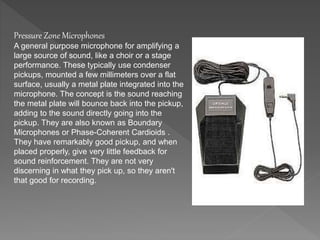 Pressure Zone Microphones 
A general purpose microphone for amplifying a 
large source of sound, like a choir or a stage 
performance. These typically use condenser 
pickups, mounted a few millimeters over a flat 
surface, usually a metal plate integrated into the 
microphone. The concept is the sound reaching 
the metal plate will bounce back into the pickup, 
adding to the sound directly going into the 
pickup. They are also known as Boundary 
Microphones or Phase-Coherent Cardioids . 
They have remarkably good pickup, and when 
placed properly, give very little feedback for 
sound reinforcement. They are not very 
discerning in what they pick up, so they aren't 
that good for recording. 
 