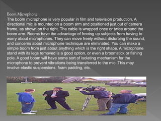 Boom Microphone 
The boom microphone is very popular in film and television production. A 
directional mic is mounted on a boom arm and positioned just out of camera 
frame, as shown on the right. The cable is wrapped once or twice around the 
boom arm. Booms have the advantage of freeing up subjects from having to 
worry about microphones. They can move freely without disturbing the sound, 
and concerns about microphone technique are eliminated. You can make a 
simple boom from just about anything which is the right shape. A microphone 
stand with its legs removed is a good option, or even a broomstick or fishing 
pole. A good boom will have some sort of isolating mechanism for the 
microphone to prevent vibrations being transferred to the mic. This may 
involve elastic suspensions, foam padding, etc. 
 
