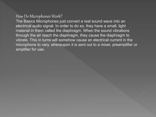 How Do Microphones Work? 
The Basics Microphones just convert a real sound wave into an 
electrical audio signal. In order to do so, they have a small, light 
material in them called the diaphragm. When the sound vibrations 
through the air reach the diaphragm, they cause the diaphragm to 
vibrate. This in turns will somehow cause an electrical current in the 
microphone to vary, whereupon it is sent out to a mixer, preamplifier or 
amplifier for use. 
 