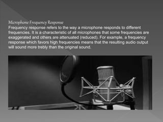 Microphone Frequency Response 
Frequency response refers to the way a microphone responds to different 
frequencies. It is a characteristic of all microphones that some frequencies are 
exaggerated and others are attenuated (reduced). For example, a frequency 
response which favors high frequencies means that the resulting audio output 
will sound more trebly than the original sound. 
 