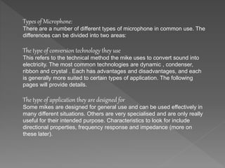 Types of Microphone: 
There are a number of different types of microphone in common use. The 
differences can be divided into two areas: 
The type of conversion technology they use 
This refers to the technical method the mike uses to convert sound into 
electricity. The most common technologies are dynamic , condenser, 
ribbon and crystal . Each has advantages and disadvantages, and each 
is generally more suited to certain types of application. The following 
pages will provide details. 
The type of application they are designed for 
Some mikes are designed for general use and can be used effectively in 
many different situations. Others are very specialised and are only really 
useful for their intended purpose. Characteristics to look for include 
directional properties, frequency response and impedance (more on 
these later). 
 