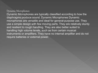 Dynamic Microphones 
Dynamic Microphones are typically classified according to how the 
diaphragms produce sound. Dynamic Microphones Dynamic 
microphones are versatile and ideal for general-purpose use. They 
use a simple design with few moving parts. They are relatively sturdy 
and resilient to rough handling. They are also better suited to 
handling high volume levels, such as from certain musical 
instruments or amplifiers. They have no internal amplifier and do not 
require batteries or external power. 
 